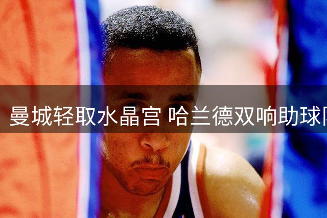 曼城轻取水晶宫 哈兰德双响助球队豪取两连胜