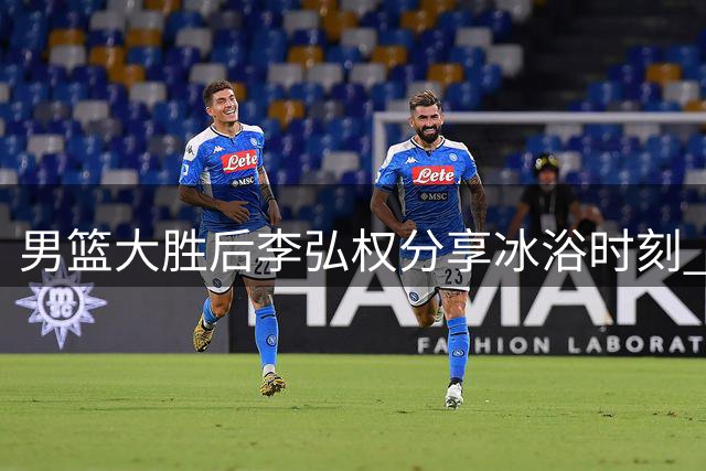 男篮大胜后李弘权分享冰浴时刻 全队展露轻松笑容